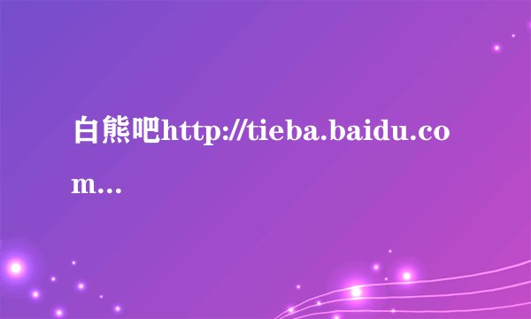 白熊吧http://tieba.baidu.com/f?kw=%B0%D7%D0%DC是不是关于大白熊犬的贴吧？