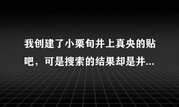 我创建了小栗旬井上真央的贴吧，可是搜索的结果却是井上的贴吧，再次创建时有显示此帖吧已存在，求解