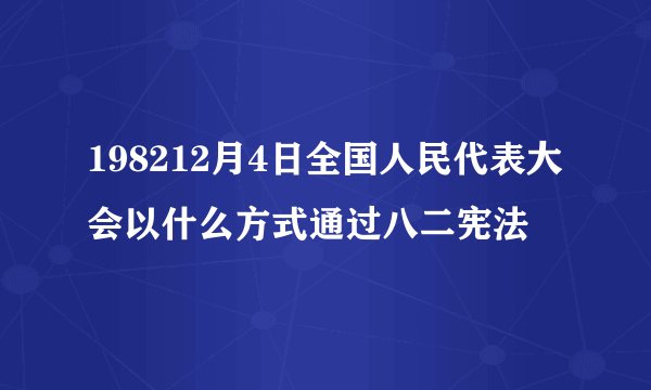 198212月4日全国人民代表大会以什么方式通过八二宪法