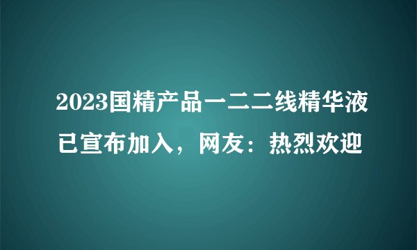 2023国精产品一二二线精华液已宣布加入，网友：热烈欢迎