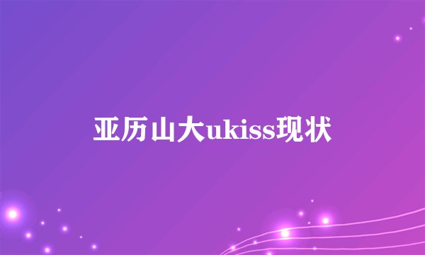 亚历山大ukiss现状