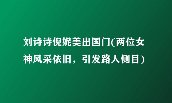 刘诗诗倪妮美出国门(两位女神风采依旧，引发路人侧目)