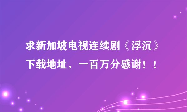 求新加坡电视连续剧《浮沉》下载地址，一百万分感谢！！