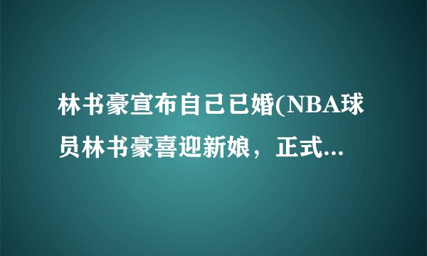 林书豪宣布自己已婚(NBA球员林书豪喜迎新娘，正式步入婚姻殿堂！)