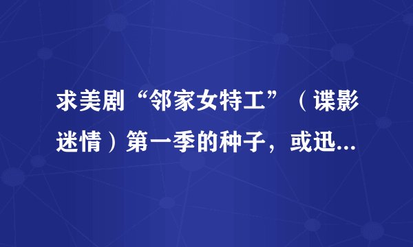 求美剧“邻家女特工”（谍影迷情）第一季的种子，或迅雷链接，谢谢。