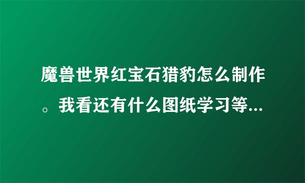 魔兽世界红宝石猎豹怎么制作。我看还有什么图纸学习等级那是什么。。求大神解释。我只要红宝石猎豹