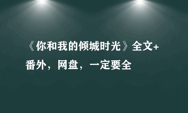 《你和我的倾城时光》全文+番外，网盘，一定要全