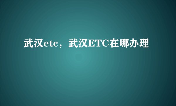 武汉etc，武汉ETC在哪办理
