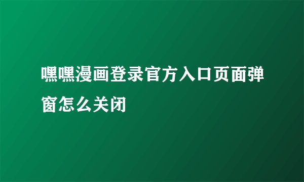 嘿嘿漫画登录官方入口页面弹窗怎么关闭