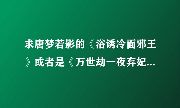 求唐梦若影的《浴诱冷面邪王》或者是《万世劫一夜弃妃》的大结局。谢谢