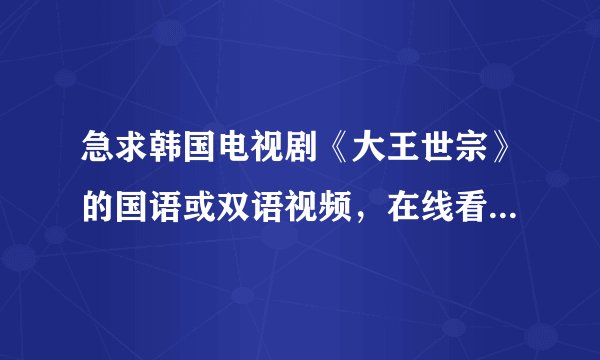 急求韩国电视剧《大王世宗》的国语或双语视频，在线看或下载都行~！~！~！