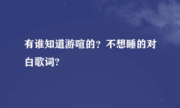 有谁知道游喧的？不想睡的对白歌词?