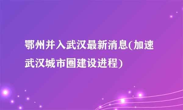 鄂州并入武汉最新消息(加速武汉城市圈建设进程)