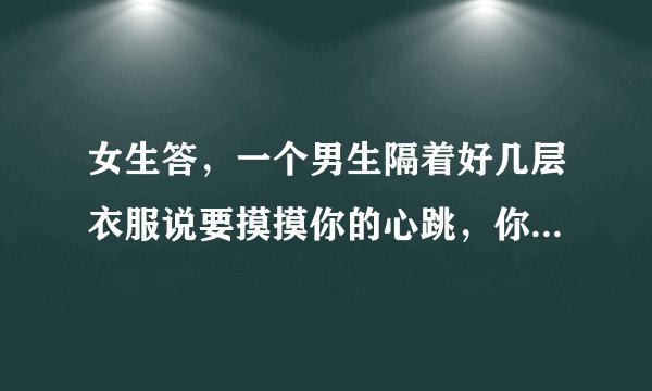 女生答,一个男生隔着好几层衣服说要摸摸你的心跳,你会同意吗