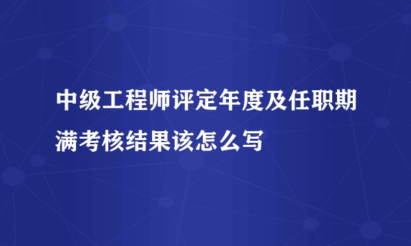 中级工程师评定年度及任职期满考核结果该怎么写