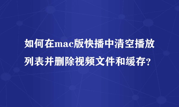 如何在mac版快播中清空播放列表并删除视频文件和缓存？