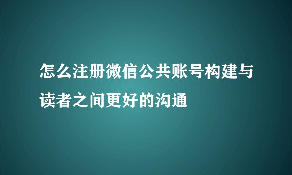 怎么注册微信公共账号构建与读者之间更好的沟通