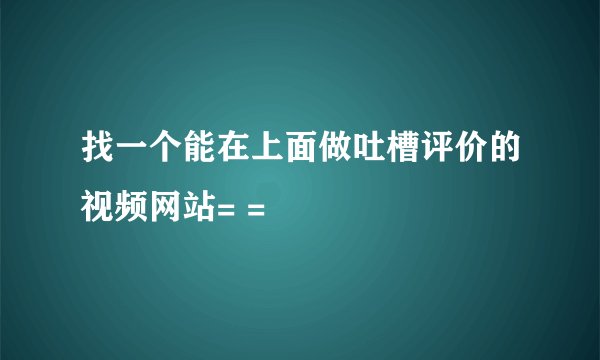 找一个能在上面做吐槽评价的视频网站= =