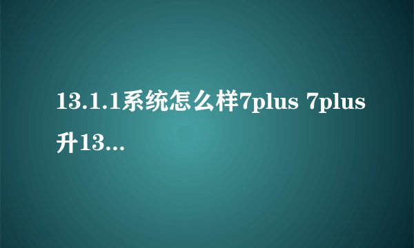 13.1.1系统怎么样7plus 7plus升13.1.1好不好