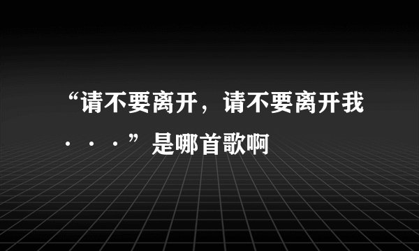 “请不要离开，请不要离开我···”是哪首歌啊