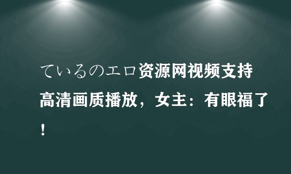 ているのエロ资源网视频支持高清画质播放，女主：有眼福了！