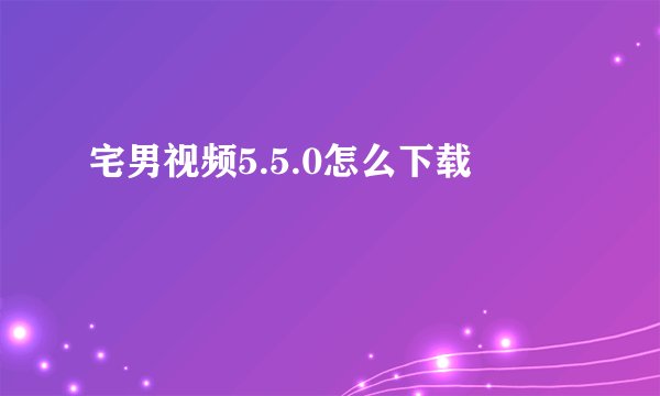 宅男视频5.5.0怎么下载