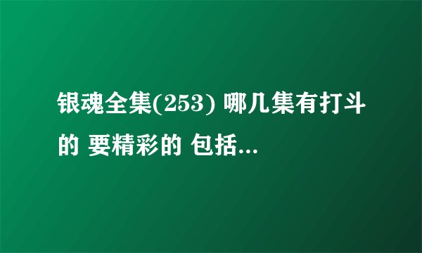 银魂全集(253) 哪几集有打斗的 要精彩的 包括剧场版和ova 复制的不要 剧场版白夜叉又降临 后半部分 跪求