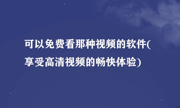 可以免费看那种视频的软件(享受高清视频的畅快体验)