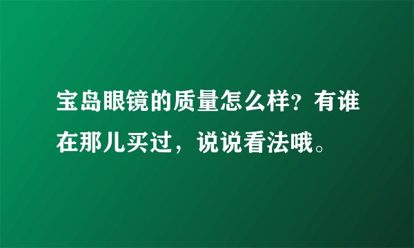 宝岛眼镜的质量怎么样？有谁在那儿买过，说说看法哦。