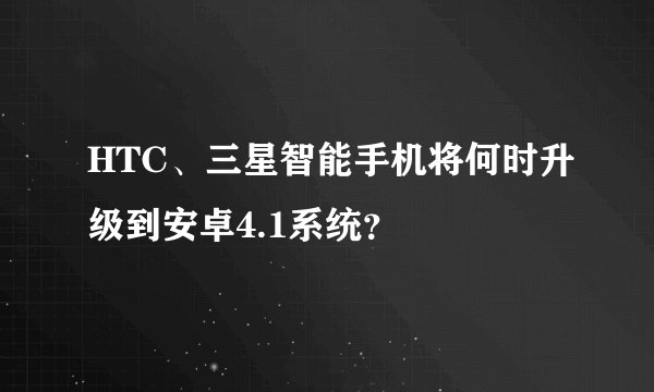 HTC、三星智能手机将何时升级到安卓4.1系统？