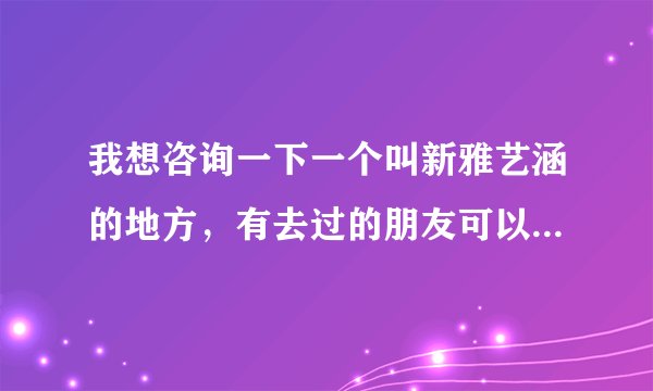 我想咨询一下一个叫新雅艺涵的地方，有去过的朋友可以告诉我一下吗？