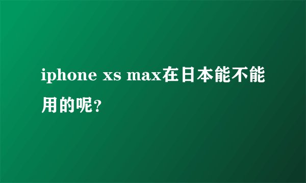 iphone xs max在日本能不能用的呢？