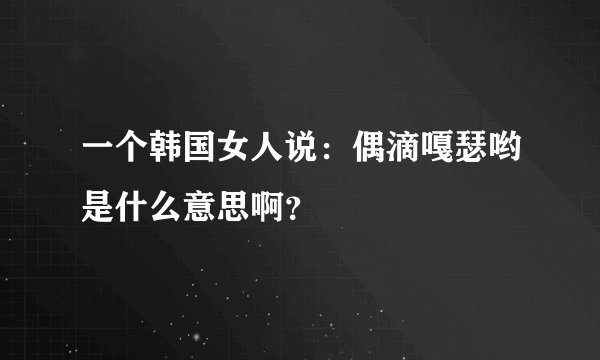 一个韩国女人说：偶滴嘎瑟哟是什么意思啊？
