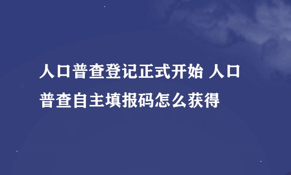 人口普查登记正式开始 人口普查自主填报码怎么获得