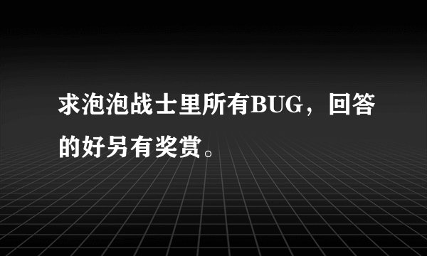 求泡泡战士里所有BUG，回答的好另有奖赏。