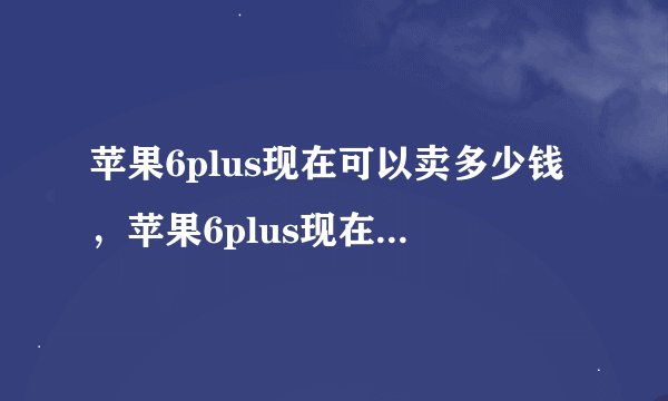苹果6plus现在可以卖多少钱，苹果6plus现在能卖多少钱