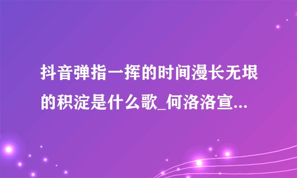 抖音弹指一挥的时间漫长无垠的积淀是什么歌_何洛洛宣言歌曲歌词完整版