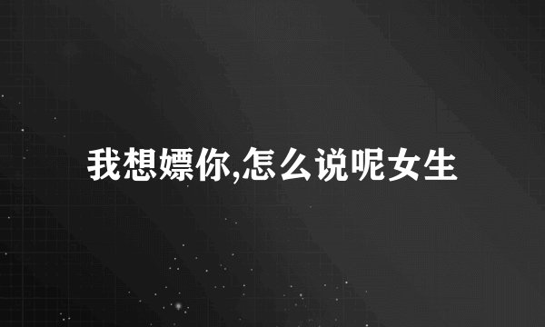 我想嫖你,怎么说呢女生