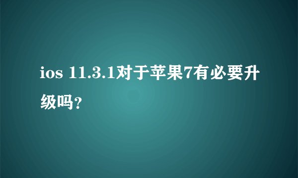 ios 11.3.1对于苹果7有必要升级吗？