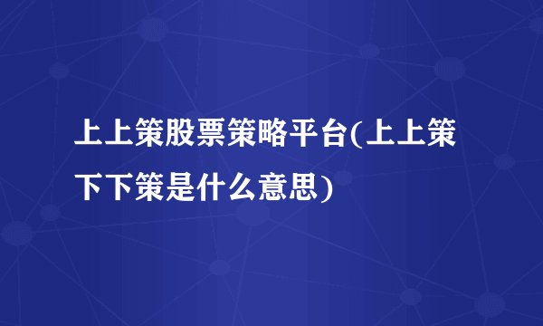 上上策股票策略平台(上上策下下策是什么意思)