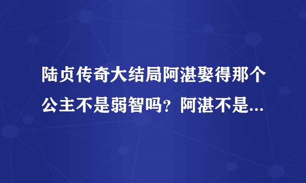 陆贞传奇大结局阿湛娶得那个公主不是弱智吗？阿湛不是要杀她吗？大结局阿湛有没有娶陆贞啊？