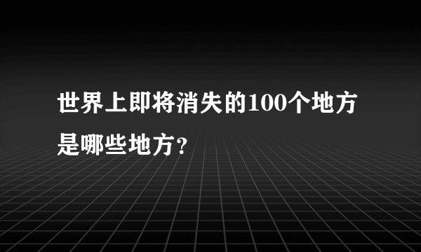 世界上即将消失的100个地方是哪些地方？