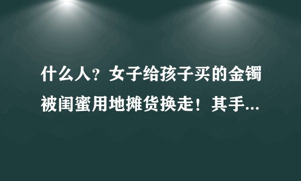 什么人？女子给孩子买的金镯被闺蜜用地摊货换走！其手段是如何被识破的？