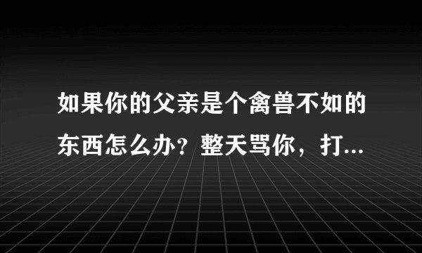 如果你的父亲是个禽兽不如的东西怎么办？整天骂你，打你，语言暴力攻击，生不教，教不好，严重影响三观