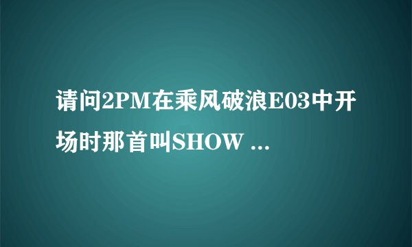 请问2PM在乘风破浪E03中开场时那首叫SHOW 的歌是谁唱的？