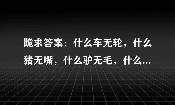 跪求答案：什么车无轮，什么猪无嘴，什么驴无毛，什么书无字，什么房无门，什么花无叶，六个字，最浪漫...
