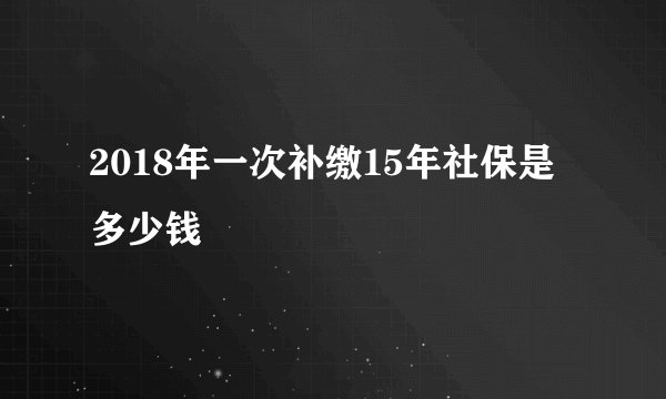 2018年一次补缴15年社保是多少钱