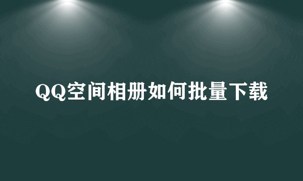 QQ空间相册如何批量下载