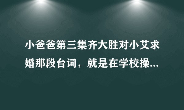 小爸爸第三集齐大胜对小艾求婚那段台词，就是在学校操场那段！急！