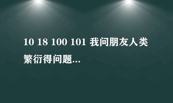 10 18 100 101 我问朋友人类繁衍得问题 他回答我这个 是什么意思 在线等有分